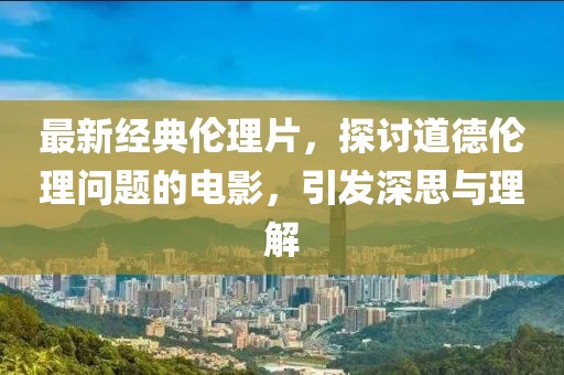 最新经典伦理片，探讨道德伦理问题的电影，引发深思与理解