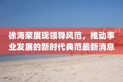 徐海荣展现领导风范，推动事业发展的新时代典范最新消息