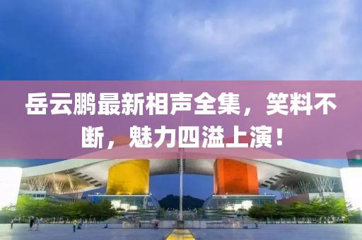 岳云鹏最新相声全集，笑料不断，魅力四溢上演！